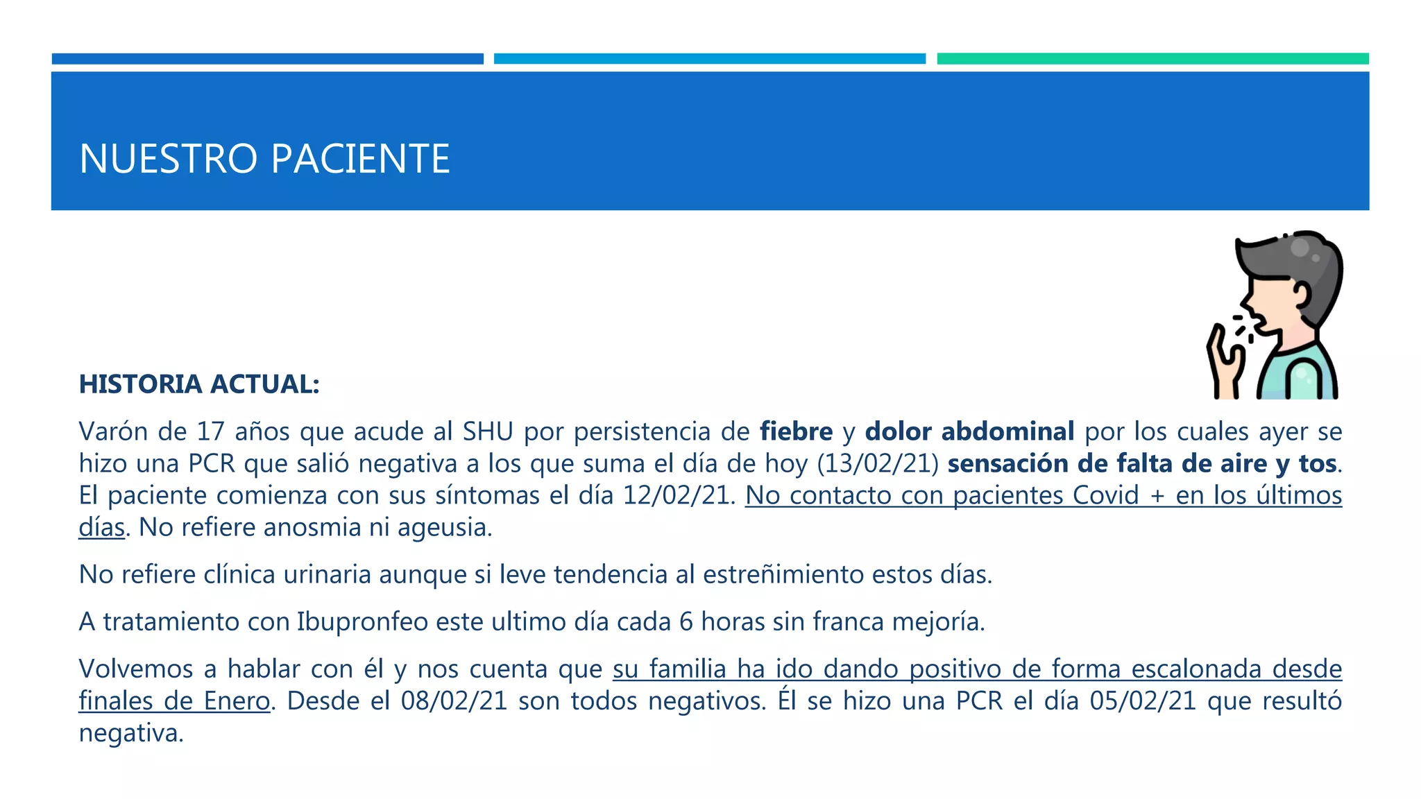 NUESTRO PACIENTE
HISTORIA ACTUAL:
Varón de 17 años que acude al SHU por persistencia de fiebre y dolor abdominal por los cuales ayer se
hizo una PCR que salió negativa a los que suma el día de hoy (13/02/21) sensación de falta de aire y tos.
El paciente comienza con sus síntomas el día 12/02/21. No contacto con pacientes Covid + en los últimos
días. No refiere anosmia ni ageusia.
No refiere clínica urinaria aunque si leve tendencia al estreñimiento estos días.
A tratamiento con Ibupronfeo este ultimo día cada 6 horas sin franca mejoría.
Volvemos a hablar con él y nos cuenta que su familia ha ido dando positivo de forma escalonada desde
finales de Enero. Desde el 08/02/21 son todos negativos. Él se hizo una PCR el día 05/02/21 que resultó
negativa.
 