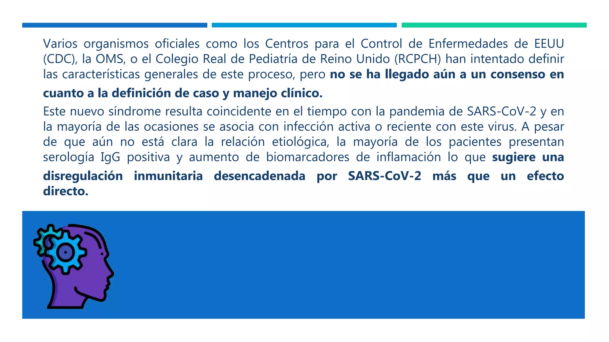 Varios organismos oficiales como los Centros para el Control de Enfermedades de EEUU
(CDC), la OMS, o el Colegio Real de Pediatría de Reino Unido (RCPCH) han intentado definir
las características generales de este proceso, pero no se ha llegado aún a un consenso en
cuanto a la definición de caso y manejo clínico.
Este nuevo síndrome resulta coincidente en el tiempo con la pandemia de SARS-CoV-2 y en
la mayoría de las ocasiones se asocia con infección activa o reciente con este virus. A pesar
de que aún no está clara la relación etiológica, la mayoría de los pacientes presentan
serología IgG positiva y aumento de biomarcadores de inflamación lo que sugiere una
disregulación inmunitaria desencadenada por SARS-CoV-2 más que un efecto
directo.
 