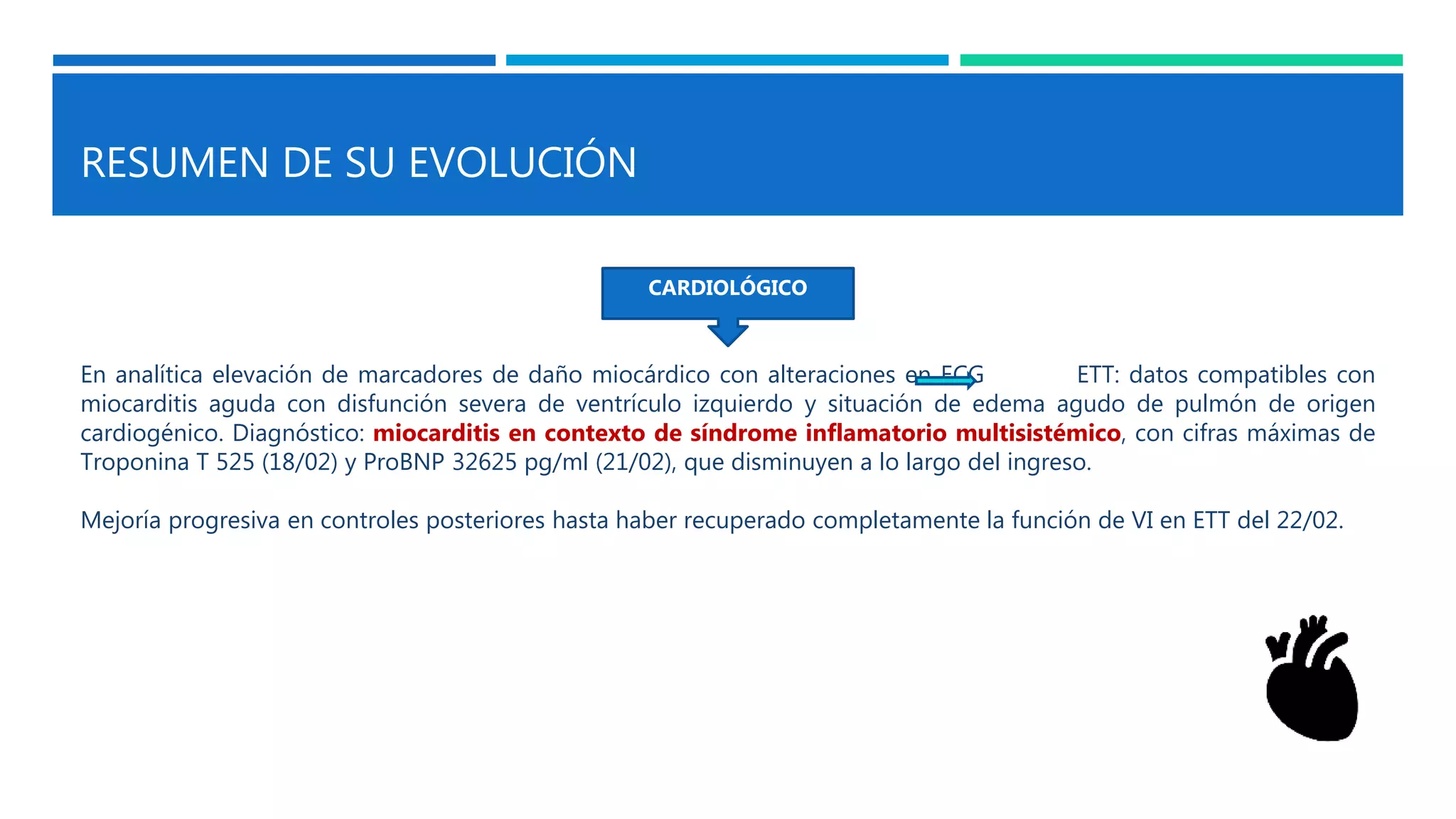 RESUMEN DE SU EVOLUCIÓN
CARDIOLÓGICO
En analítica elevación de marcadores de daño miocárdico con alteraciones en ECG ETT: datos compatibles con
miocarditis aguda con disfunción severa de ventrículo izquierdo y situación de edema agudo de pulmón de origen
cardiogénico. Diagnóstico: miocarditis en contexto de síndrome inflamatorio multisistémico, con cifras máximas de
Troponina T 525 (18/02) y ProBNP 32625 pg/ml (21/02), que disminuyen a lo largo del ingreso.
Mejoría progresiva en controles posteriores hasta haber recuperado completamente la función de VI en ETT del 22/02.
 