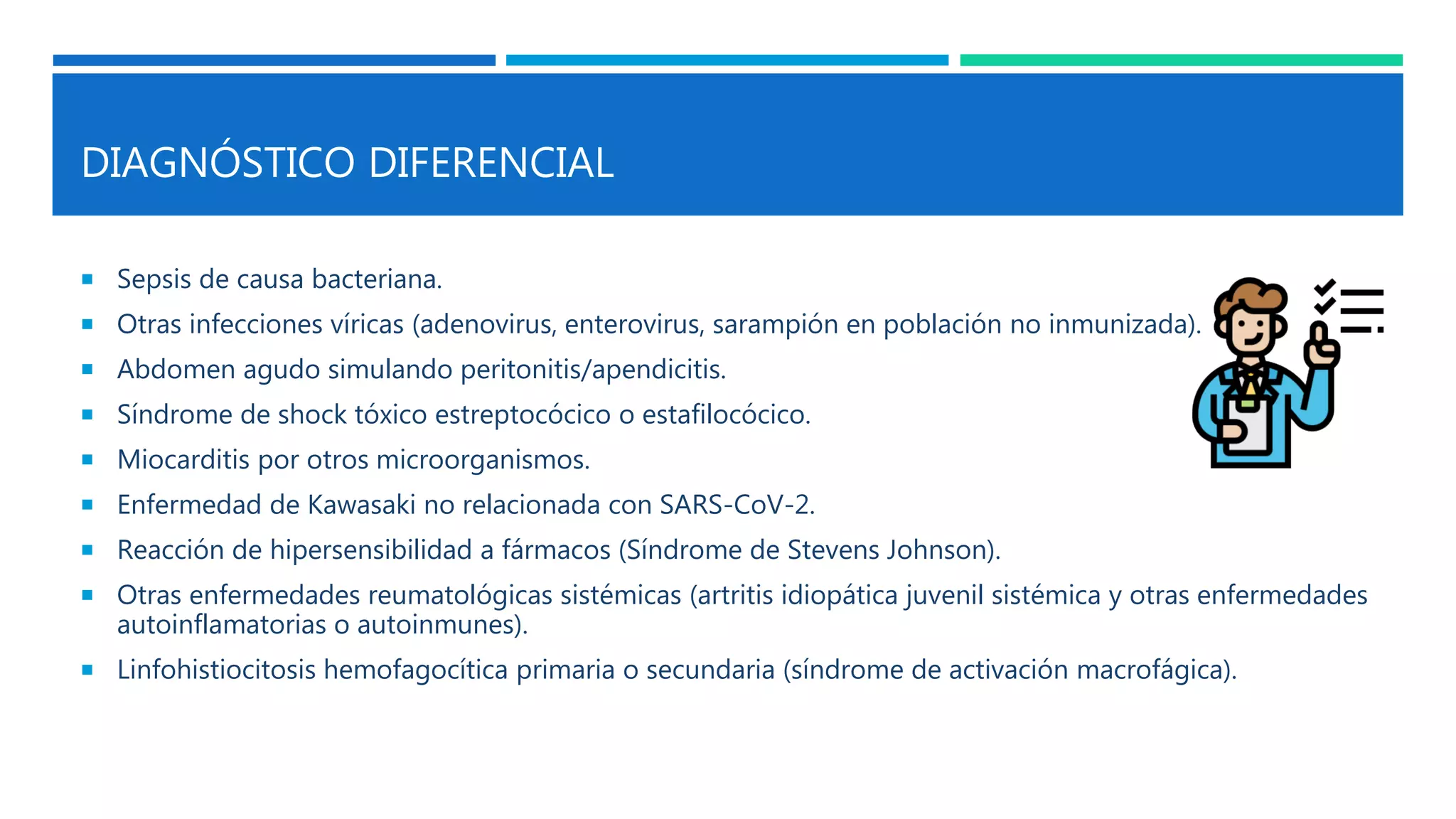 DIAGNÓSTICO DIFERENCIAL
 Sepsis de causa bacteriana.
 Otras infecciones víricas (adenovirus, enterovirus, sarampión en población no inmunizada).
 Abdomen agudo simulando peritonitis/apendicitis.
 Síndrome de shock tóxico estreptocócico o estafilocócico.
 Miocarditis por otros microorganismos.
 Enfermedad de Kawasaki no relacionada con SARS-CoV-2.
 Reacción de hipersensibilidad a fármacos (Síndrome de Stevens Johnson).
 Otras enfermedades reumatológicas sistémicas (artritis idiopática juvenil sistémica y otras enfermedades
autoinflamatorias o autoinmunes).
 Linfohistiocitosis hemofagocítica primaria o secundaria (síndrome de activación macrofágica).
 