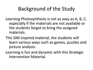 Background of the StudyLearning Photosynthesis is not as easy as A, B, C, especially if the materials are not available or the students forgot to bring the assigned materials.This SIM inspired material, the students will learn various ways such as games, puzzles and picture analysis.Learning is fun and dynamic with this Strategic Intervention Material.