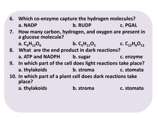 6.	Which co-enzyme capture the hydrogen molecules?	a. NADP			b. RUDP		c. PGALHow many carbon, hydrogen, and oxygen are present in a glucose molecule?	a. C6H12O6		b. C5H11O2		c. C12H6O128.    What  are the end product in dark reactions?	a. ATP and NADPH	b. sugar		c. enzyme9.	In which part of the cell does light reactions take place?	a. thylakoids		b. stroma		c. stomata10. 	In which part of a plant cell does dark reactions take place?	a. thylakoids 		b. stroma		c. stomata