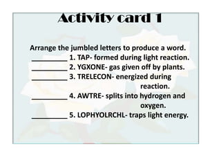 Activity card 1Arrange the jumbled letters to produce a word. _________ 1. TAP- formed during light reaction. _________ 2. YGXONE- gas given off by plants. _________ 3. TRELECON- energized during 						reaction. _________ 4. AWTRE- splits into hydrogen and 					oxygen. _________ 5. LOPHYOLRCHL- traps light energy.