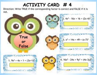 ACTIVITY CARD # 4
True
or
False
1. 9x2 + 4x + 1 = (3x+1)2
2. 4x2 - 16x + 16 = (2x-4)2
3. x2 + 14x + 49 = (x-7)2
4. 16x2 - 24x + 9y2 = (4x-3y)2
Direction: Write TRUE if the corresponding factor is correct and FALSE if it is
not.
 