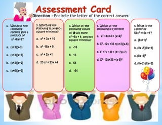 Direction : Encircle the letter of the correct answer.
1. Which of the
following
factors give a
product of
x2 +6x+9?
a. (x+3)(x-3)
a. (x+3)(x+3)
b. (x+3)(x+2)
c. (x+6)(x+3)
2. Which of the
following is perfect
square trinomial?
a. x2 + 3x + 16
b. x2 -18x + 9
c. x2 + 2x +1
d. 25 x2 + 25x +4
3. Which of the
following values
of k will make
x2 +8x + k perfect
square trinomial?
a. -16
b. 16
c. 64
d. -64
4. Which of the
following is Correct?
a. x2 +4x+4 = (x+4)2
b. X2 -12x +36 =(x+2)(x-6)
c. X2 +7x + 49 = (X+ 7)(x-7)
d. X2 -10x+25 =(x-5)2
5. What is the
factor of
64x2 +16x +1?
a. (8x+1)2
b. (8x -1)(8x+1)
c. (8x -1)2
d. (8x-2) (8x+2)
Assessment Card
 
