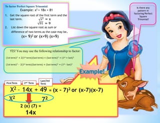 To factor Perfect Square Trinomial:
Example: x2 + 18x + 81
1. Get the square root of the first term and the
last term. 𝑥2 = x
81 = 9
2. List down the square root as sum or
difference of two terms as the case may be.
(x+ 9)2 or (x+9) (x+9)
Is there any
pattern in
factoring Perfect
Square
Trinomial?
YES! You may use the following relationship to factor:
(1st term)2 + 2(1st term)(last term) + (last term)2 = (1st + last)2
(1st term)2 - 2(1st term)(last term) + (last term)2 = (1st - last)2
X2 – 14x + 49 = (x – 7)2 or (x-7)(x-7)
X2
72
2 (x) (7) =
14x
First Term 2nd Term
Last/3rd
Term
 