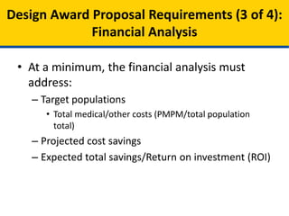 • At a minimum, the financial analysis must:
– Describe the populations being addressed and their
respective total medical and other services costs
• Total medical/other costs (PMPM/total population total)
– Anticipated cost savings resulting from specified
interventions
– Expected total savings and Return on Investment
(ROI) for the overall state model and basis for
expected savings.
Model Design Proposal Requirements (3 of 4):
Financial Analysis
 