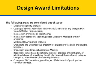 The following areas are considered out of scope:
– Medicare eligibility changes;
– Coverage/benefits reductions in Medicare/Medicaid or any changes that
would have the effect of rationing care;
– Increases in premiums or cost sharing;
– Increases in net federal spending under Medicare, Medicaid or CHIP
programs;
– Medicaid FMAP formula changes;
– Changes to the EHR incentive program for eligible professionals and eligible
hospitals;
– Changes in State Financial Alignment Models;
– Reductions in Medicare beneficiary choice of provider or health plan, or
Medicaid choice of provider or health plan beyond those allowed today, or
changes to maintenance of effort requirements;
– Changes to CMS sanctions, penalties, or official denial of participation
currently in effect.
Model Design Award Limitations
 