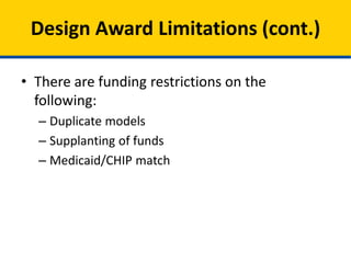 • CMS will not fund proposals that:
– Duplicate models for population that are already
being funded and tested as part of any other CMS
and/or HHS initiatives.
– Supplant existing federal or state funding
– Use funds to substitute for currently funded
Medicaid or CHIP services or administrative
activities.
Design Award Limitations (cont.)
 