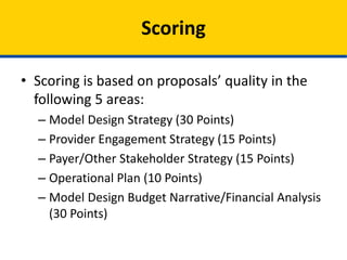• Scoring is based on proposals’ quality in the
following 5 areas:
– Model Design Strategy (30 Points)
– Provider Engagement Strategy (15 Points)
– Payer/Other Stakeholder Strategy (15 Points)
– Operational Plan (10 Points)
– Model Design Budget Narrative/Financial Analysis
(30 Points)
Scoring
 
