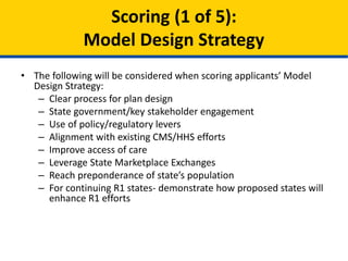 • The following will be considered when scoring applicants’ Model
Design Strategy:
– Clear process for plan design
– State government/key stakeholder engagement
– Use of policy/regulatory levers
– Alignment with existing CMS/HHS efforts
– Improve access of care
– Leverage State Marketplace Exchanges
– Reach preponderance of state’s population
– For continuing Round 1 states- demonstrate how the proposal
will enhance the state’s Round 1 efforts
Scoring (1 of 5):
Model Design Strategy
 