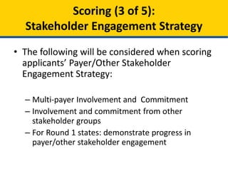 • The following will be considered when scoring
applicants’ Payer/Other Stakeholder Engagement
Strategy:
– Multi-payer payment innovation
– Measure alignment
– Participation of commercial payers and purchasers
– Involvement and commitment from other stakeholder
groups
– For Round 1 states: demonstrate progress in
payer/other stakeholder engagement
Scoring (3 of 5):
Stakeholder Engagement Strategy
 