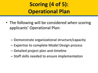 • The following will be considered when scoring
applicants’ Operational Plan:
– Demonstration of organizational
structure/capacity/leadership/expertise
– Detailed project plan and timeline
– Staff skills needed to ensure implementation
Scoring (4 of 5):
Operational Plan
 