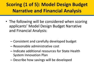 • A Model Design Budget Narrative & Financial
Analysis should:
– Include a carefully developed budget consistent
with Model Design requirements
– Reflect reasonable administrative & overhead costs
(limited to 10% of direct costs)
– Indicate other resources that will aid in designing
the State Health System Innovation Plan
– Describe how the overall Financial Analysis will be
developed
Scoring (1 of 5): Model Design Budget
Narrative and Financial Analysis
 