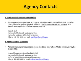 Programmatic Contact Information
All programmatic questions about the State Innovation Models Initiative must be directed to the
program e-mail address: stateinnovations@cms.hhs.gov. The submitter may direct a follow-up
question to:
Leah B. Nash
Centers for Medicare & Medicaid Services
Center for Medicare & Medicaid Innovation
Phone: 410-786-8950 or e-mail: Leah.Nash@cms.hhs.gov
Administrative Questions
Administrative grant questions about the State Innovation Model initiative may be directed to:
Grants Management Specialist, Gabriel Nah
Centers for Medicare & Medicaid Services
Office of Acquisitions and Grants Management
Phone: 301-492-4482 or email: Gabriel.Nah@cms.hhs.gov
Agency Contacts
 