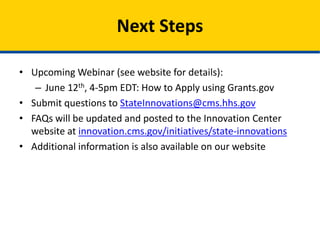 • Upcoming Webinar : “How to Apply Using Grants.gov”
– June 12th, 4-5pm EDT
– URL: https://webinar.cms.hhs.gov/simr2grantsgov/
– Start Time & Date: 06/12/2014 4:00 PM ET
– Call-in line: 1-877-267-1577, Meeting ID#: 991 442 564
• Submit questions to StateInnovations@cms.hhs.gov
• FAQs will be updated and posted to the Innovation Center
website at innovation.cms.gov/initiatives/state-innovations
• Additional information is also available on our website
Next Steps
 