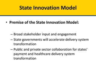 • Premise of the State Innovation Models
Initiative:
– Broad stakeholder input and engagement
– State governments will accelerate delivery system
transformation
– Public and private sector collaboration for states’
payment and healthcare delivery system
transformation
State Innovation Models
 
