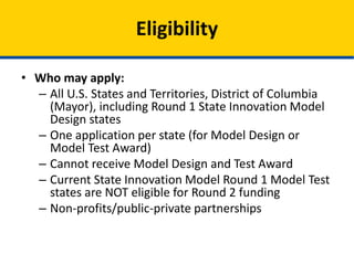 • Who may apply:
– All U.S. States and Territories, District of Columbia
(Mayor), including Round 1 State Innovation Model
Design and Pre-Test states
– One application per state (for Model Design or
Model Test Award)
– Cannot receive Model Design and Test Award
– Current State Innovation Model Round 1 Model Test
awardees are NOT eligible for Round 2 funding
– Outside organizations focused on quality and state
delivery system transformation
Eligibility
 
