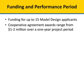 • CMS will award between $1 million -$3 million per
state to up to 15 Model Design cooperative
agreements through this Funding Announcement.
• States receiving Model Design awards have 12
months from the award start date to complete
their State Health System Innovation Plans and
Model Designs.
• The project period for Model Design awards will
be one year: January 1, 2015, through December
31, 2015.
Funding and Performance Period
 