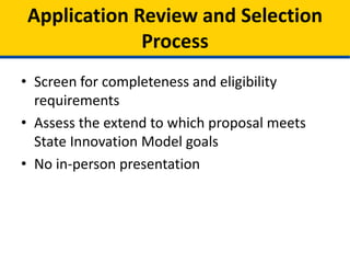 • Model Design applications will be reviewed and
scored based on the quality of the proposal.
• In-person presentations are not required for
Model Design applicants.
• Applications will be screened for completeness
and adherence to eligibility requirements.
• Objective review panel will determine merits of
the proposal and extent to which the proposed
model furthers the purpose of SIM
Application Review and Selection
Process
 