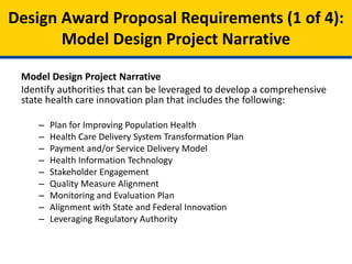 Model Design Project Narrative
• Plan for Improving Population Health
• Health Care Delivery System Transformation Plan
• Payment and/or Service Delivery Model
• Leveraging Regulatory Authority
• Health Information Technology
• Stakeholder Engagement
• Quality Measure Alignment
• Monitoring and Evaluation Plan
• Alignment with State and Federal Innovation
Model Design Proposal Requirements (1 of 4):
Model Design Project Narrative
 