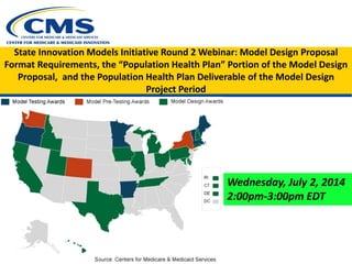 State Innovation Models Initiative Round 2 Webinar: Model Design Proposal
Format Requirements, the “Population Health Plan” Portion of the Model Design
Proposal, and the Population Health Plan Deliverable of the Model Design
Project Period
Wednesday, July 2, 2014
2:00pm-3:00pm EDT
 