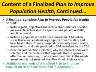 • A finalized, complete Plan to Improve Population Health
should:
– Include goals, objectives and interventions that are specific,
measurable, achievable in a specific time period, realistic,
and time bound.
– Include a population health needs assessment based on
surveillance and epidemiology reports from the state and
local health departments, hospital community health needs
assessments, and data provided to SIM awardees by the CDC.
– Describe interventions selected, why the interventions were
selected and the evidence that supports them as proven,
effective, or promising. If a key need identified in the needs
assessment is not selected, the Plan should indicate why.
• Additional elements of a finalized Plan to Improve
Population Health are described in Appendix 1.
Content of a Finalized Plan to Improve
Population Health, Continued…
 