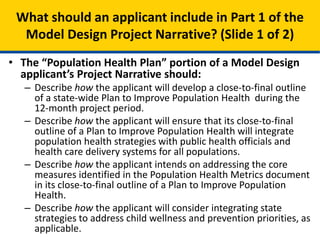 • The “Population Health Plan” portion of a Model Design
applicant’s Project Narrative should:
– Describe how the applicant will develop a close-to-final outline
of a state-wide Plan to Improve Population Health during the
12-month project period.
– Describe how the applicant will ensure that its close-to-final
outline of a Plan to Improve Population Health will integrate
population health strategies with public health officials and
health care delivery systems for all populations.
– Describe how the applicant intends on addressing the core
measures identified in the Population Health Metrics document
in its close-to-final outline of a Plan to Improve Population
Health.
– Describe how the applicant will consider integrating state
strategies to address child wellness and prevention priorities, as
applicable.
What should an applicant include in Part 1 of the
Model Design Project Narrative? (Slide 1 of 2)
 