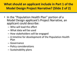 • In the “Population Health Plan” portion of a
Model Design applicant’s Project Narrative, an
applicant could describe:
– Who will lead the effort
– What data will be used
– How stakeholders will be engaged
– A timeline for development of the Population Health
Plan
– Governance
– Policy considerations
– Sustainability plans
What should an applicant include in Part 1 of the
Model Design Project Narrative? (Slide 2 of 2)
 
