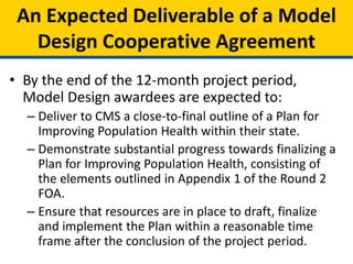• By the end of the 12-month project period,
Model Design awardees are expected to:
– Deliver to CMS a close-to-final outline of a Plan for
Improving Population Health within their state.
– Demonstrate substantial progress towards finalizing a
Plan for Improving Population Health, consisting of
the elements outlined in Appendix 1 of the Round 2
FOA.
– Ensure that resources are in place to draft, finalize
and implement the Plan within a reasonable time
frame after the conclusion of the project period.
An Expected Deliverable of a Model
Design Cooperative Agreement
 