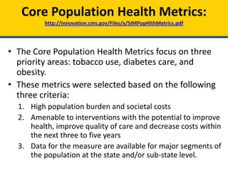 • The Core Population Health Metrics focus on three
priority areas: tobacco use, diabetes care, and
obesity.
• These metrics were selected based on the following
three criteria:
1. High population burden and societal costs
2. Amenable to interventions with the potential to improve
health, improve quality of care and decrease costs within
the next three to five years
3. Data for the measure are available for major segments of
the population at the state and/or sub-state level.
Core Population Health Metrics:
http://innovation.cms.gov/Files/x/SIMPopHlthMetrics.pdf
 