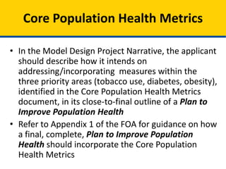 • In the Model Design Project Narrative, the applicant
should describe how it intends on
addressing/incorporating measures within the
three priority areas (tobacco use, diabetes, obesity),
identified in the Core Population Health Metrics
document, in its close-to-final outline of a Plan to
Improve Population Health
• Refer to Appendix 1 of the FOA for guidance on how
a final, complete, Plan to Improve Population
Health should incorporate the Core Population
Health Metrics
Core Population Health Metrics
 