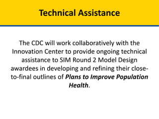 The CDC will work collaboratively with the
Innovation Center to provide ongoing technical
assistance to SIM Round 2 Model Design
awardees in developing and refining their close-
to-final outlines of Plans to Improve Population
Health.
Technical Assistance
 