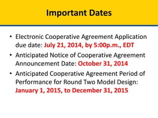 • Electronic Cooperative Agreement Application
due date: July 21, 2014, by 5:00p.m., EDT
• Anticipated Notice of Cooperative Agreement
Announcement Date: October 31, 2014
• Anticipated Cooperative Agreement Period of
Performance for Round Two Model Design:
January 1, 2015, to December 31, 2015
Important Dates
 