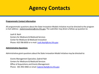 Programmatic Contact Information
All programmatic questions about the State Innovation Models Initiative must be directed to the program
e-mail address: stateinnovations@cms.hhs.gov. The submitter may direct a follow-up question to:
Leah B. Nash
Centers for Medicare & Medicaid Services
Center for Medicare & Medicaid Innovation
Phone: 410-786-8950 or e-mail: Leah.Nash@cms.hhs.gov
Administrative Questions
Administrative grant questions about the State Innovation Model initiative may be directed to:
Grants Management Specialist, Gabriel Nah
Centers for Medicare & Medicaid Services
Office of Acquisitions and Grants Management
Phone: 301-492-4482 or email: Gabriel.Nah@cms.hhs.gov
Agency Contacts
 
