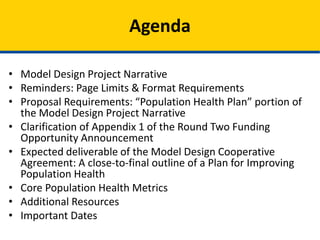 • Model Design Project Narrative
• Reminders: Page Limits & Format Requirements
• Proposal Requirements: “Population Health Plan” portion of
the Model Design Project Narrative
• Clarification of Appendix 1 of the Round Two Funding
Opportunity Announcement
• Expected deliverable of the Model Design Cooperative
Agreement: A close-to-final outline of a Plan for Improving
Population Health
• Core Population Health Metrics
• Additional Resources
• Important Dates
Agenda
 