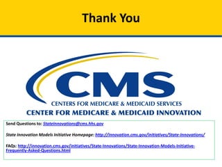 Thank You
Send Questions to: StateInnovations@cms.hhs.gov
State Innovation Models Initiative Homepage: http://innovation.cms.gov/initiatives/State-Innovations/
FAQs: http://innovation.cms.gov/initiatives/State-Innovations/State-Innovation-Models-Initiative-
Frequently-Asked-Questions.html
 