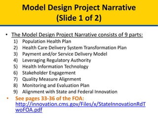 • The Model Design Project Narrative consists of 9 parts:
1) Population Health Plan
2) Health Care Delivery System Transformation Plan
3) Payment and/or Service Delivery Model
4) Leveraging Regulatory Authority
5) Health Information Technology
6) Stakeholder Engagement
7) Quality Measure Alignment
8) Monitoring and Evaluation Plan
9) Alignment with State and Federal Innovation
• See pages 33-36 of the FOA:
http://innovation.cms.gov/Files/x/StateInnovationRdT
woFOA.pdf
Model Design Project Narrative
(Slide 1 of 2)
 