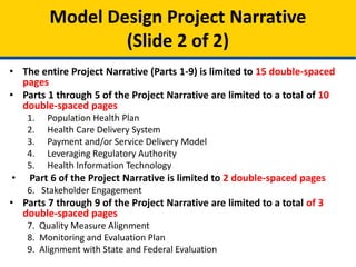 • The entire Project Narrative (Parts 1-9) is limited to 15 double-spaced
pages
• Parts 1 through 5 of the Project Narrative are limited to a total of 10
double-spaced pages
1. Population Health Plan
2. Health Care Delivery System
3. Payment and/or Service Delivery Model
4. Leveraging Regulatory Authority
5. Health Information Technology
• Part 6 of the Project Narrative is limited to 2 double-spaced pages
6. Stakeholder Engagement
• Parts 7 through 9 of the Project Narrative are limited to a total of 3
double-spaced pages
7. Quality Measure Alignment
8. Monitoring and Evaluation Plan
9. Alignment with State and Federal Evaluation
Model Design Project Narrative
(Slide 2 of 2)
 