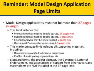 • Model Design applications must not be more than 27 pages
in length.
– This total includes the:
• Project Narrative: must be double-spaced, 15 pages max
• Budget Narrative: must be double-spaced, 5 pages max
• Financial Analysis: may be single-spaced, 2 pages max
• Operational Plan: may be single-spaced, 5 pages max
– This maximum page limit includes all supporting materials,
including :
• Documentation related to financial projections
• Profiles of participating organizations, etc.
– Standard forms, the project abstract, the Governor’s Letter of
Endorsement, and attestations of support from other payers and
stakeholders are NOT included in the 27-page limit.
Reminder: Model Design Application
Page Limits
 