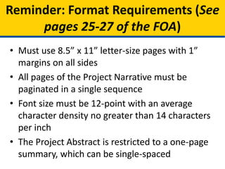 • Must use 8.5” x 11” letter-size pages with 1”
margins on all sides
• All pages of the Project Narrative must be
paginated in a single sequence
• Font size must be 12-point with an average
character density no greater than 14 characters
per inch
• The Project Abstract is restricted to a one-page
summary, which can be single-spaced
Reminder: Format Requirements (See
pages 25-27 of the FOA)
 