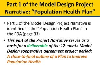 • Part 1 of the Model Design Project Narrative is
identified as the “Population Health Plan” in
the FOA (page 33)
• This part of the Project Narrative serves as a
basis for a deliverable of the 12-month Model
Design cooperative agreement project period:
A close-to-final outline of a Plan to Improve
Population Health
Part 1 of the Model Design Project
Narrative: “Population Health Plan”
 