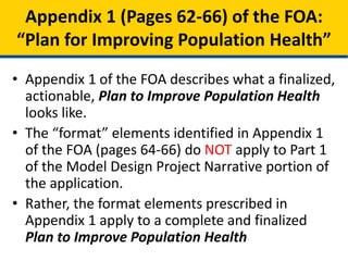 • Appendix 1 of the FOA describes what a finalized,
actionable, Plan to Improve Population Health
looks like.
• The “format” elements identified in Appendix 1
of the FOA (pages 64-66) do NOT apply to Part 1
of the Model Design Project Narrative portion of
the application.
• Rather, the format elements prescribed in
Appendix 1 apply to a complete and finalized
Plan to Improve Population Health
Appendix 1 (Pages 62-66) of the FOA:
“Plan for Improving Population Health”
 