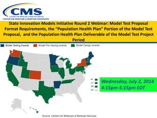 State Innovation Models Initiative Round 2 Webinar: Model Test Proposal
Format Requirements, the “Population Health Plan” Portion of the Model Test
Proposal, and the Population Health Plan Deliverable of the Model Test Project
Period
Wednesday, July 2, 2014
4:15pm-5:15pm EDT
 