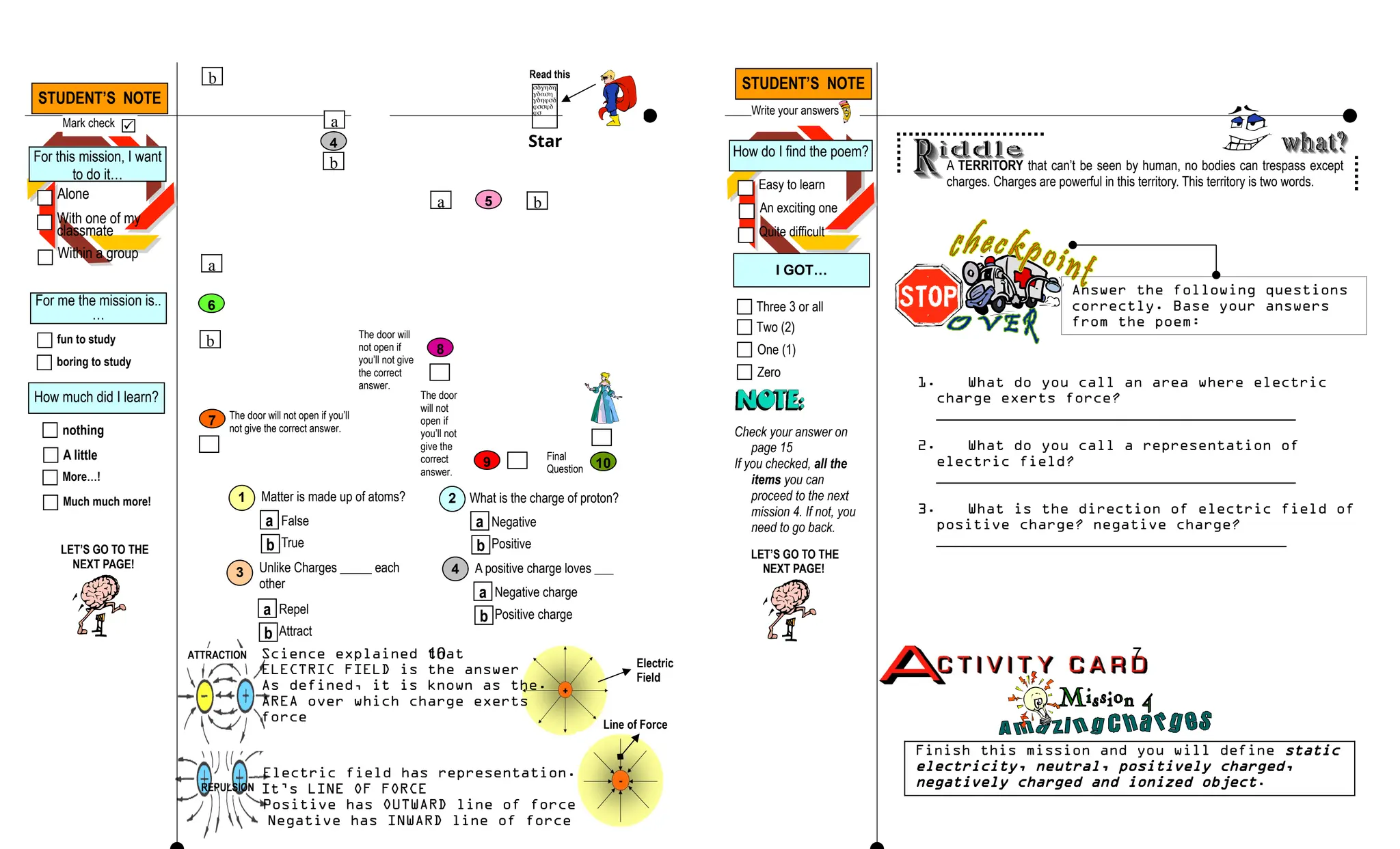 REPULSION
ATTRACTION Science explained that
ELECTRIC FIELD is the answer
As defined, it is known as the.
AREA over which charge exerts
force
Electric field has representation.
It’s LINE OF FORCE
Positive has OUTWARD line of force
Negative has INWARD line of force
Electric
Field
Line of Force
A TERRITORY that can’t be seen by human, no bodies can trespass except
charges. Charges are powerful in this territory. This territory is two words.
Answer the following questions
correctly. Base your answers
from the poem:
1. What do you call an area where electric
charge exerts force?
_______________________________________
2. What do you call a representation of
electric field?
_______________________________________
3. What is the direction of electric field of
positive charge? negative charge?
______________________________________
Finish this mission and you will define static
electricity, neutral, positively charged,
negatively charged and ionized object.
7
5
6
7
8
9
a
b
4
10
Star
t
b
a b
b
a
The door will not open if you’ll
not give the correct answer.
The door will
not open if
you’ll not give
the correct
answer.
The door
will not
open if
you’ll not
give the
correct
answer.
Final
Question





Read this
1 Matter is made up of atoms?
a
b
False
True
2 What is the charge of proton?
a
b
Negative
Positive
3 Unlike Charges _____ each
other
a
b
Repel
Attract
4 A positive charge loves ___
a
b
Negative charge
Positive charge
10
How do I find the poem?
Easy to learn
An exciting one
Quite difficult
I GOT…
Check your answer on
page 15
If you checked, all the
items you can
proceed to the next
mission 4. If not, you
need to go back.
Three 3 or all
Two (2)
Zero
One (1)
For this mission, I want
to do it…
Alone
With one of my
classmate
Within a group
For me the mission is..
…
fun to study
boring to study
How much did I learn?
nothing
A little
Much much more!
More…!
STUDENT’S NOTE
Mark check 
LET’S GO TO THE
NEXT PAGE!
STUDENT’S NOTE
Write your answers
LET’S GO TO THE
NEXT PAGE!
 