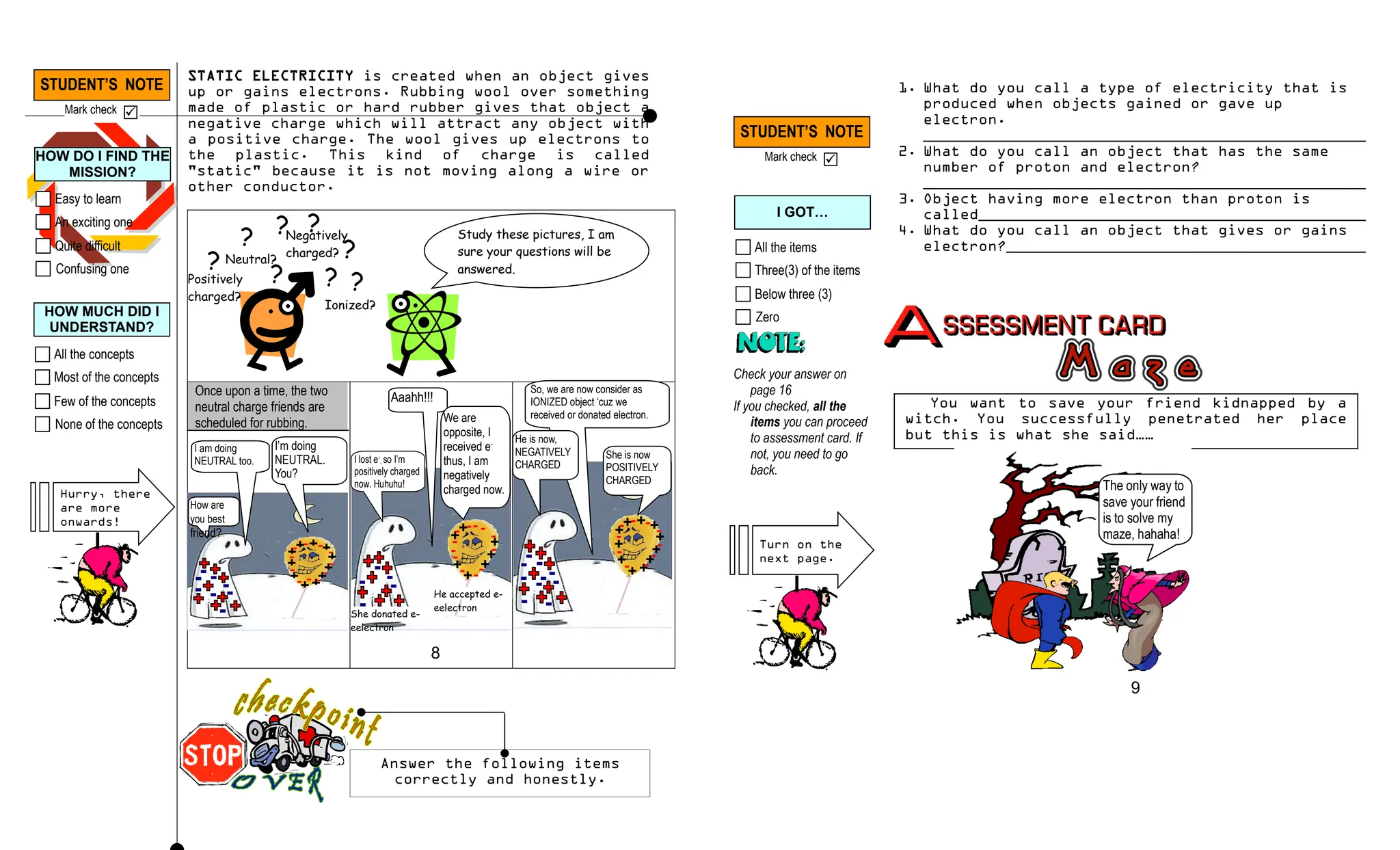STATIC ELECTRICITY is created when an object gives
up or gains electrons. Rubbing wool over something
made of plastic or hard rubber gives that object a
negative charge which will attract any object with
a positive charge. The wool gives up electrons to
the plastic. This kind of charge is called
"static" because it is not moving along a wire or
other conductor.
Once upon a time, the two
neutral charge friends are
scheduled for rubbing.
+ +
+
+
+
+
+
+
+ +
+
- -
-
-
-
-
-
-
-
-
Neutral?
Positively
charged?
Negatively
charged?
Ionized?
?
?
?
?
?
?
?
?
Study these pictures, I am
sure your questions will be
answered.
How are
you best
friend?
+ +
+
+
+
+
+
+
++
+
- - -
-
-
-
-
-
-
-
I am doing
NEUTRAL too.
I’m doing
NEUTRAL.
You?
+
+
+
+
+
+
+
- -
-
-
-
-
-
-
-
-
-
-
She donated e-
eelectron
He accepted e-
eelectron
So, we are now consider as
IONIZED object ‘cuz we
received or donated electron.
He is now,
NEGATIVELY
CHARGED
She is now
POSITIVELY
CHARGED
Aaahh!!!
We are
opposite, I
received e-
thus, I am
negatively
charged now.
I lost e-
, so I’m
positively charged
now. Huhuhu!
STUDENT’S NOTE
Mark check 
STUDENT’S NOTE
Mark check 
Answer the following items
correctly and honestly.
1. What do you call a type of electricity that is
produced when objects gained or gave up
electron.
________________________________________________
2. What do you call an object that has the same
number of proton and electron?
________________________________________________
3. Object having more electron than proton is
called__________________________________________
4. What do you call an object that gives or gains
electron?_______________________________________
You want to save your friend kidnapped by a
witch. You successfully penetrated her place
but this is what she said……
The only way to
save your friend
is to solve my
maze, hahaha!
8
9
All the items
Three(3) of the items
Below three (3)
Zero
I GOT…
Check your answer on
page 16
If you checked, all the
items you can proceed
to assessment card. If
not, you need to go
back.
Easy to learn
An exciting one
Quite difficult
Confusing one
HOW DO I FIND THE
MISSION?
Hurry, there
are more
onwards!
All the concepts
Most of the concepts
Few of the concepts
None of the concepts
HOW MUCH DID I
UNDERSTAND?
Turn on the
next page.
-
 