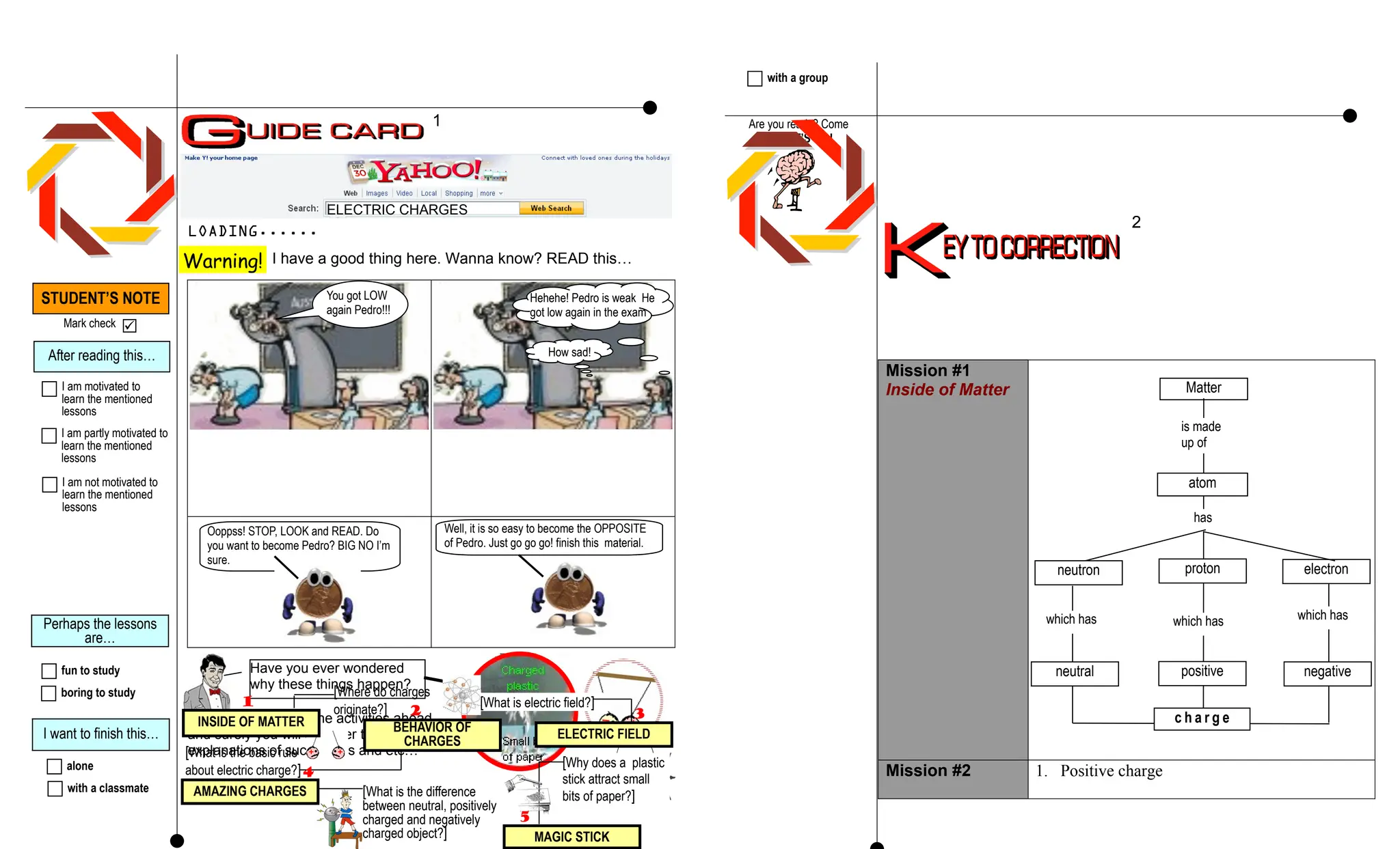Ooppss! STOP, LOOK and READ. Do
you want to become Pedro? BIG NO I’m
sure.
LOADING......
I have a good thing here. Wanna know? READ this…
Mission #1
Inside of Matter
Mission #2 1. Positive charge
Well, it is so easy to become the OPPOSITE
of Pedro. Just go go go! finish this material.
STUDENT’S NOTE
Mark check 
Perhaps the lessons
are…
fun to study
After reading this…
I am motivated to
learn the mentioned
lessons
I am partly motivated to
learn the mentioned
lessons
I am not motivated to
learn the mentioned
lessons
boring to study
I want to finish this…
alone
with a classmate
with a group
Are you ready? Come
on, LET’S GO!
1
2
Matter
is made
up of
proton
has
which has
which has
atom
c h a r g e
electron
neutron
positive negative
which has
neutral
ELECTRIC CHARGES
Warning!
You got LOW
again Pedro!!!
Hehehe! Pedro is weak He
got low again in the exam
How sad!
Go go go! Deal with the activities ahead
and surely you will discover the
explanations of such things and etc…
Have you ever wondered
why these things happen?
[Where do charges
originate?] [What is electric field?]
1
ELECTRIC FIELD
BEHAVIOR OF
CHARGES
[What is the basic rule
about electric charge?]
AMAZING CHARGES [What is the difference
between neutral, positively
charged and negatively
charged object?] MAGIC STICK
[Why does a plastic
stick attract small
bits of paper?]
2 3
4
5
INSIDE OF MATTER
 
