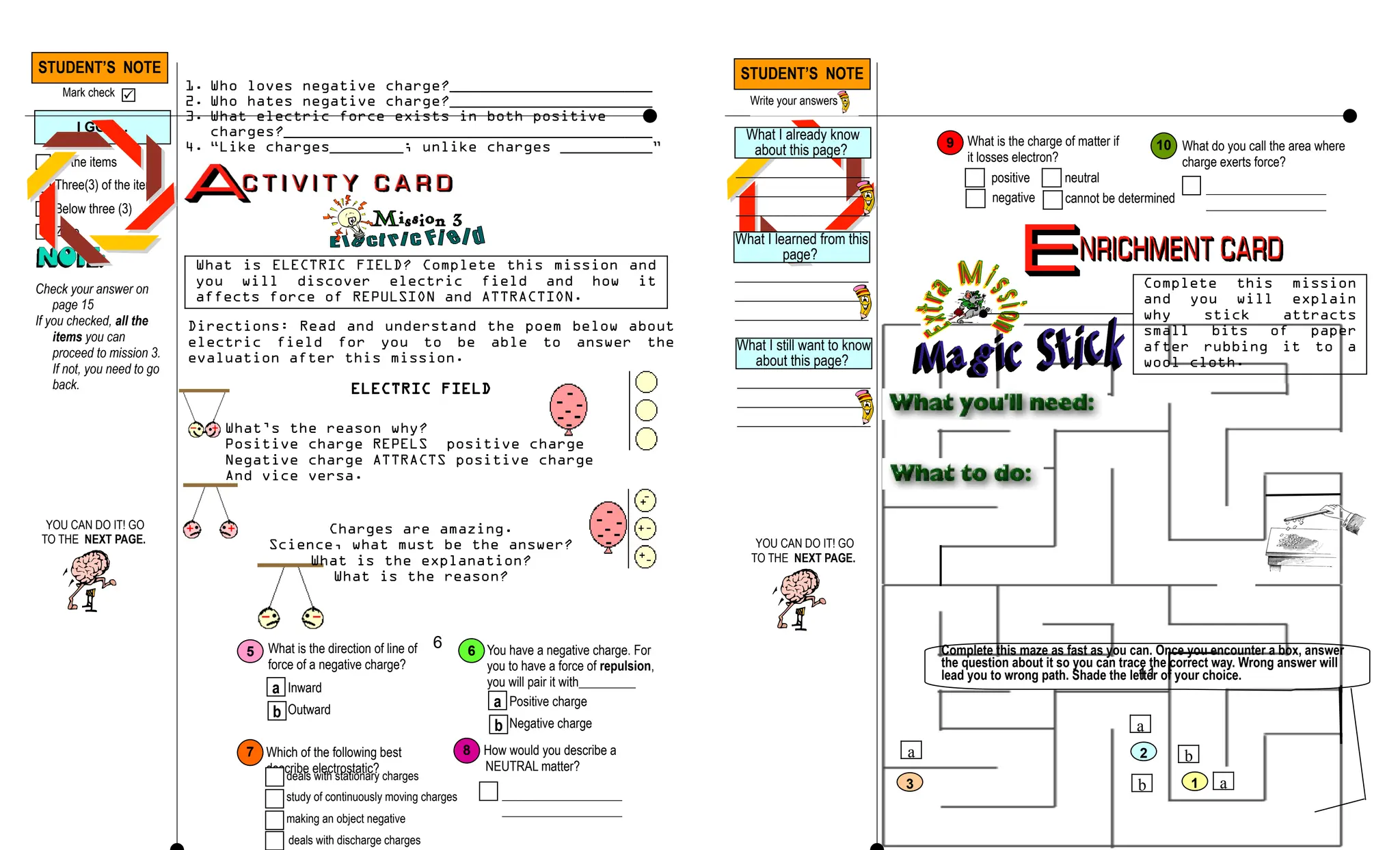 Directions: Read and understand the poem below about
electric field for you to be able to answer the
evaluation after this mission.
plastic stick, wool cloth, small bits of paper
1. Rub a plastic stick to the wool cloth for a minute or two.
2. Then place it near the small bits of paper. Observe what
happen.
3. Repeat step 1.
4. Position the wool cloth close to the small bits of paper.
Take note what happen.
1. Who loves negative charge?______________________
2. Who hates negative charge?______________________
3. What electric force exists in both positive
charges?________________________________________
4. “Like charges________; unlike charges __________”
STUDENT’S NOTE
Mark check 
All the items
Three(3) of the items
Below three (3)
Zero
I GOT…
Check your answer on
page 15
If you checked, all the
items you can
proceed to mission 3.
If not, you need to go
back.
What is ELECTRIC FIELD? Complete this mission and
you will discover electric field and how it
affects force of REPULSION and ATTRACTION.
ELECTRIC FIELD
What’s the reason why?
Positive charge REPELS positive charge
Negative charge ATTRACTS positive charge
And vice versa.
Charges are amazing.
Science, what must be the answer?
What is the explanation?
What is the reason?
6
b
a
a
b 1
2
3
a
Complete this maze as fast as you can. Once you encounter a box, answer
the question about it so you can trace the correct way. Wrong answer will
lead you to wrong path. Shade the letter of your choice.
What is the direction of line of
force of a negative charge?
a
b
Inward
Outward
5 You have a negative charge. For
you to have a force of repulsion,
you will pair it with_________
a
b
Positive charge
Negative charge
6
7 How would you describe a
NEUTRAL matter?
___________________
___________________
8
What is the charge of matter if
it losses electron?
positive
9
Which of the following best
describe electrostatic?
What do you call the area where
charge exerts force?
___________________
___________________
10
Complete this mission
and you will explain
why stick attracts
small bits of paper
after rubbing it to a
wool cloth.
11
YOU CAN DO IT! GO
TO THE NEXT PAGE.
What I already know
about this page?
________________
________________
________________
What I learned from this
page?
________________
________________
________________
What I still want to know
about this page?
________________
________________
________________
YOU CAN DO IT! GO
TO THE NEXT PAGE.
STUDENT’S NOTE
Write your answers
deals with stationary charges
study of continuously moving charges
making an object negative
deals with discharge charges
negative
neutral
cannot be determined
 