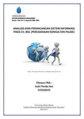 SISTEM INFORMASI MANAJEMEN
Dosen : Prof. Dr. Ir. Hapzi Ali, MM, CMA
ANALISIS DAN PERANCANGAN SISTEM INFORMASI
PADA CV. BSC (PERUSAHAAN KONSULTAN PAJAK)
Sumber : http://www.thefinestwriter.com/blog/the-origins-of-internet/
Disusun Oleh :
Indri Novika Sari
43216110155
Universitas Mercu Buana
Fakultas Ekonomi dan Bisnis Program Studi Akuntansi
2016/2017
 