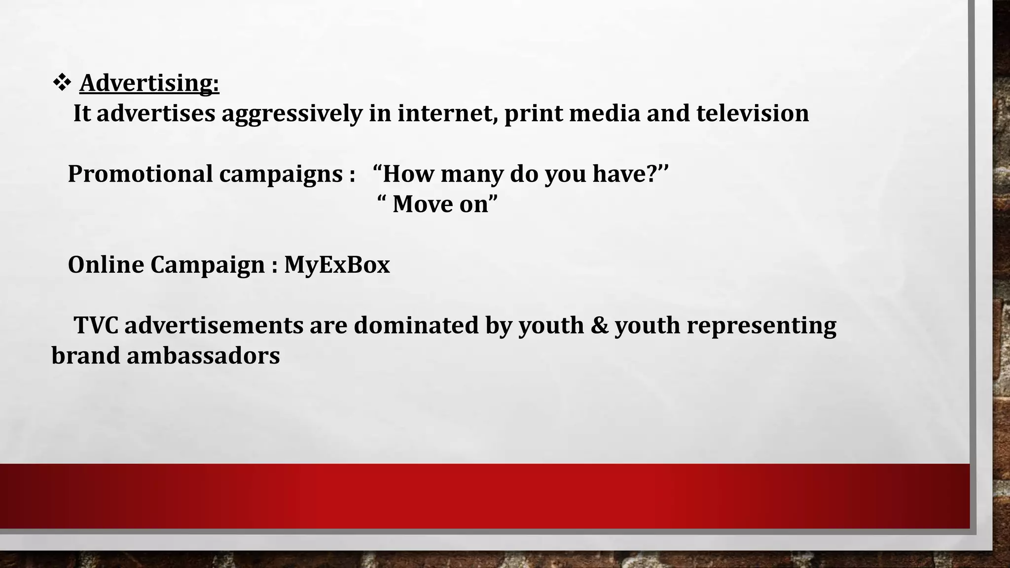  Advertising:
It advertises aggressively in internet, print media and television
Promotional campaigns : “How many do you have?’’
“ Move on”
Online Campaign : MyExBox
TVC advertisements are dominated by youth & youth representing
brand ambassadors
 